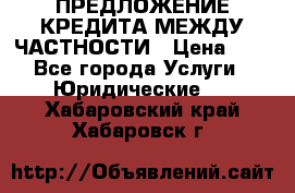 ПРЕДЛОЖЕНИЕ КРЕДИТА МЕЖДУ ЧАСТНОСТИ › Цена ­ 0 - Все города Услуги » Юридические   . Хабаровский край,Хабаровск г.